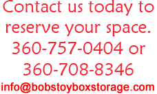 Contact us today to reserve your space. 360-757-0404 or 360-708-8346 info@bobstoyboxstorage.com